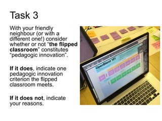 Task 3
With your friendly
neighbour (or with a
different one!) consider
whether or not “the flipped
classroom” constitutes
“pedagogic innovation”.
If it does, indicate one
pedagogic innovation
criterion the flipped
classroom meets.
If it does not, indicate
your reasons.
 