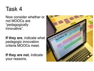 Task 4
Now consider whether or
not MOOCs are
“pedagogically
innovative”.
If they are, indicate what
pedagogic innovation
criteria MOOCs meet.
If they are not, indicate
your reasons.
 