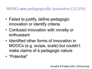 MOOCs are pedagogically innovative (15.1%)
• Failed to justify, define pedagogic
innovation or identify criteria
• Confused innovation with novelty or
enthusiasm
• Identified other forms of innovation in
MOOCs (e.g. scope, scale) but couldn’t
make claims of a pedagogic nature
• “Potential”
Armellini & Padilla (JIOL, forthcoming)
 