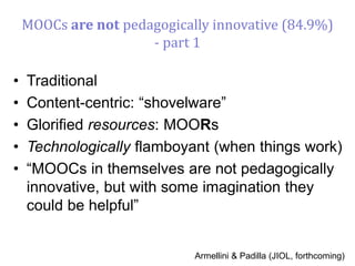MOOCs are not pedagogically innovative (84.9%)
- part 1
• Traditional
• Content-centric: “shovelware”
• Glorified resources: MOORs
• Technologically flamboyant (when things work)
• “MOOCs in themselves are not pedagogically
innovative, but with some imagination they
could be helpful”
Armellini & Padilla (JIOL, forthcoming)
 