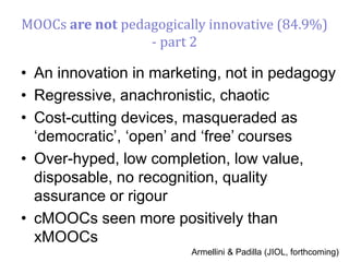 • An innovation in marketing, not in pedagogy
• Regressive, anachronistic, chaotic
• Cost-cutting devices, masqueraded as
‘democratic’, ‘open’ and ‘free’ courses
• Over-hyped, low completion, low value,
disposable, no recognition, quality
assurance or rigour
• cMOOCs seen more positively than
xMOOCs
Armellini & Padilla (JIOL, forthcoming)
MOOCs are not pedagogically innovative (84.9%)
- part 2
 