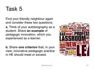 Task 5
Find your friendly neighbour again
and consider these two questions:
a. Think of your autobiography as a
student. Share an example of
pedagogic innovation, which you
experienced as a learner.
b. Share one criterion that, in your
view, innovative pedagogic practice
in HE should meet or exceed.
@alejandroa 39
 