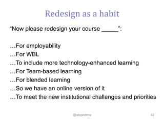 “Now please redesign your course _____”:
…For employability
…For WBL
…To include more technology-enhanced learning
…For Team-based learning
…For blended learning
…So we have an online version of it
…To meet the new institutional challenges and priorities
@alejandroa 42
Redesign as a habit
 