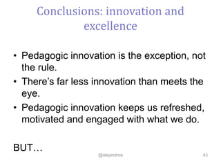 • Pedagogic innovation is the exception, not
the rule.
• There’s far less innovation than meets the
eye.
• Pedagogic innovation keeps us refreshed,
motivated and engaged with what we do.
BUT…
@alejandroa 43
Conclusions: innovation and
excellence
 