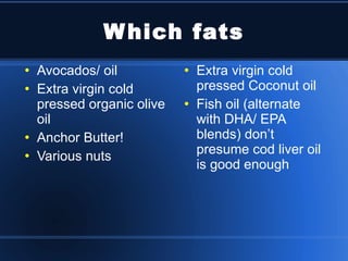 Which fats Avocados/ oil Extra virgin cold pressed organic olive oil Anchor Butter!  Various nuts Extra virgin cold pressed Coconut oil Fish oil (alternate with DHA/ EPA blends) don’t presume cod liver oil is good enough 