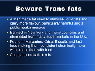 Beware Trans fats A Man made fat used to stabilize liquid fats and carry more flavour, particularly harmful and a public health menace Banned in New York and many countries and eliminated from many supermarkets in the U.K, Found in Margarine, Crisp, Biscuits and fast food making them consistent chemically more with plastic than with food Absolutely no safe levels 