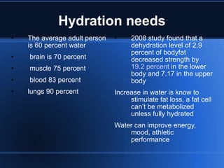 Hydration needs The average adult person is 60 percent water brain is 70 percent muscle 75 percent blood 83 percent lungs 90 percent 2008 study found that a dehydration level of 2.9 percent of bodyfat decreased strength by  19.2 percent  in the lower body and 7.17 in the upper body Increase in water is know to stimulate fat loss, a fat cell can’t be metabolized unless fully hydrated Water can improve energy, mood, athletic performance 