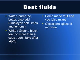 Best fluids Water (purer the better, also add Himalayan salt, limes and lemons) White / Green / black tea (no more than 4 cups , don’t take after  4pm) Home made fruit and veg juice mixes Occasional glass of red wine 