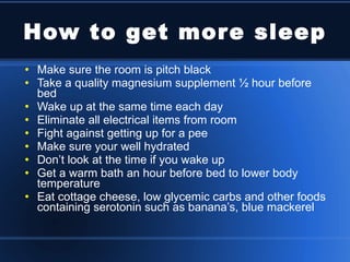 How to get more sleep Make sure the room is pitch black Take a quality magnesium supplement ½ hour before bed Wake up at the same time each day Eliminate all electrical items from room Fight against getting up for a pee Make sure your well hydrated Don’t look at the time if you wake up Get a warm bath an hour before bed to lower body temperature Eat cottage cheese, low glycemic carbs and other foods containing serotonin such as banana’s, blue mackerel 