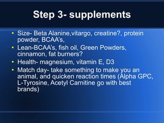 Step 3- supplements Size- Beta Alanine,vitargo, creatine?, protein powder, BCAA’s,  Lean-BCAA’s, fish oil, Green Powders, cinnamon, fat burners​​? Health- magnesium, vitamin E, D3 Match day- take something to make you an animal, and quicken reaction times (Alpha GPC, L-Tyrosine, Acetyl Carnitine go with best brands) 