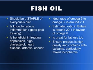 FISH OIL Should be a  STAPLE  of everyone's diet Is know to reduce inflammation ( good post training) Is beneficial in treating depression, high cholesterol, heart disease, arthritis, cancer Ideal ratio of omega 6 to omega 3  is around 2:1 Estimated ratio in Britain is around 20:1 in favour of omega 6 Is great for fat loss too Ensure product is high quality and contains anti-oxidants, particularly mixed tocopherols 