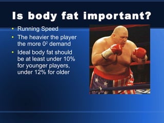 Is body fat important? Running Speed The heavier the player the more 0 2  demand Ideal body fat should be at least under 10% for younger players, under 12% for older 