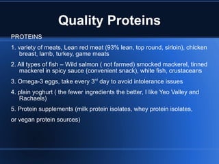 Quality Proteins PROTEINS 1. variety of meats, Lean red meat (93% lean, top round, sirloin), chicken breast, lamb, turkey, game meats  2. All types of fish – Wild salmon ( not farmed) smocked mackerel, tinned mackerel in spicy sauce (convenient snack), white fish, crustaceans 3. Omega-3 eggs, take every 3 rd  day to avoid intolerance issues 4. plain yoghurt ( the fewer ingredients the better, I like Yeo Valley and Rachaels) 5. Protein supplements (milk protein isolates, whey protein isolates, or vegan protein sources) 