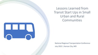 Lessons Learned from
Transit Start Ups in Small
Urban and Rural
Communities
National Regional Transportation Conference
July 2022 | Kansas City, MO
 