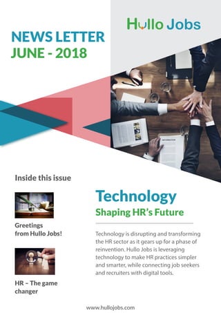 NEWS LETTER
JUNE - 2018
Inside this issue
Technology is disrupting and transforming
the HR sector as it gears up for a phase of
reinvention. Hullo Jobs is leveraging
technology to make HR practices simpler
and smarter, while connecting job seekers
and recruiters with digital tools.
Technology
Shaping HR’s Future
Greetings
from Hullo Jobs!
HR – The game
changer
www.hullojobs.com
 