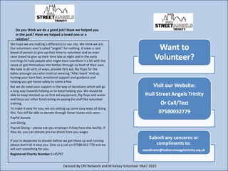 We hope we are making a difference to our city. We think we are.
Our volunteers arent called angels for nothing. It takes a rare
breed of person to give up their time to volunteer and an even
rarer breed to give up their time late at night and in the early
mornings to help people who might have overdone it a bit with the
sauce or got themselves into bother through no fault of their own.
We help in all sorts of ways, provide first aid, flip flops for the
ladies amongst you who insist on wearing killer heels end up
hurting your bare feet, emotional support and guidance and
helping you get home safely to name a few.
But we do need your support in the way of donations which will go
a long way towards helping us to keep helping you. We would be
able to keep stocked up on first aid equipment, flip flops and water
and focus our other fund raising on paying for stuff like volunteer
training.
To make it easy for you, we are setting up some easy ways of doing
this. You will be able to donate through these routes very soon:
PayPal donate
Just Giving
Payroll Giving C please ask you employer if they have this facility. If
they do, you can donate pre-tax direct from you wages
If youre desperate to donate before we get these up and running
please dont let it stop you. Give us a call on 07580 032 779 and we
will sort something for you.
Registered Charity Number:1145797
Do you think we do a good job? Have we helped you
in the past? Have we helped a loved one or a
relative?
Devised By CNI Network and M Kelsey Volunteer HSAT 2015
 