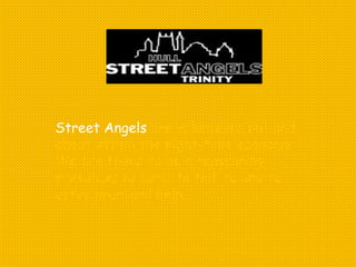 Street Angels are volunteers out and
about within the night-time economy.
We are there to be a reassuring
presence; to care; to talk to and to
offer practical help.
 