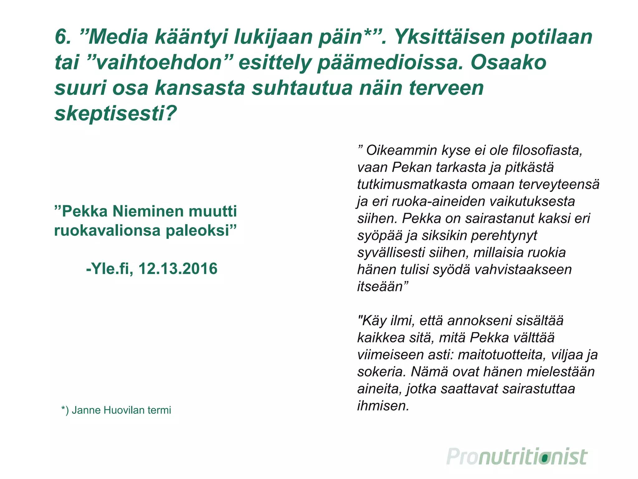 7. ”Media kääntyi lukijaan päin*”. Yksittäisen potilaan
tai ”vaihtoehdon” esittely päämedioissa. Osaako
suuri osa kansasta suhtautua tällaiseen terveen
skeptisesti?
14
” Oikeammin kyse ei ole filosofiasta,
vaan Pekan tarkasta ja pitkästä
tutkimusmatkasta omaan terveyteensä
ja eri ruoka-aineiden vaikutuksesta
siihen. Pekka on sairastanut kaksi eri
syöpää ja siksikin perehtynyt
syvällisesti siihen, millaisia ruokia
hänen tulisi syödä vahvistaakseen
itseään”
"Käy ilmi, että annokseni sisältää
kaikkea sitä, mitä Pekka välttää
viimeiseen asti: maitotuotteita, viljaa ja
sokeria. Nämä ovat hänen mielestään
aineita, jotka saattavat sairastuttaa
ihmisen.*) Janne Huovilan termi
”Pekka Nieminen muutti
ruokavalionsa paleoksi”
-Yle.fi, 12.13.2016
 