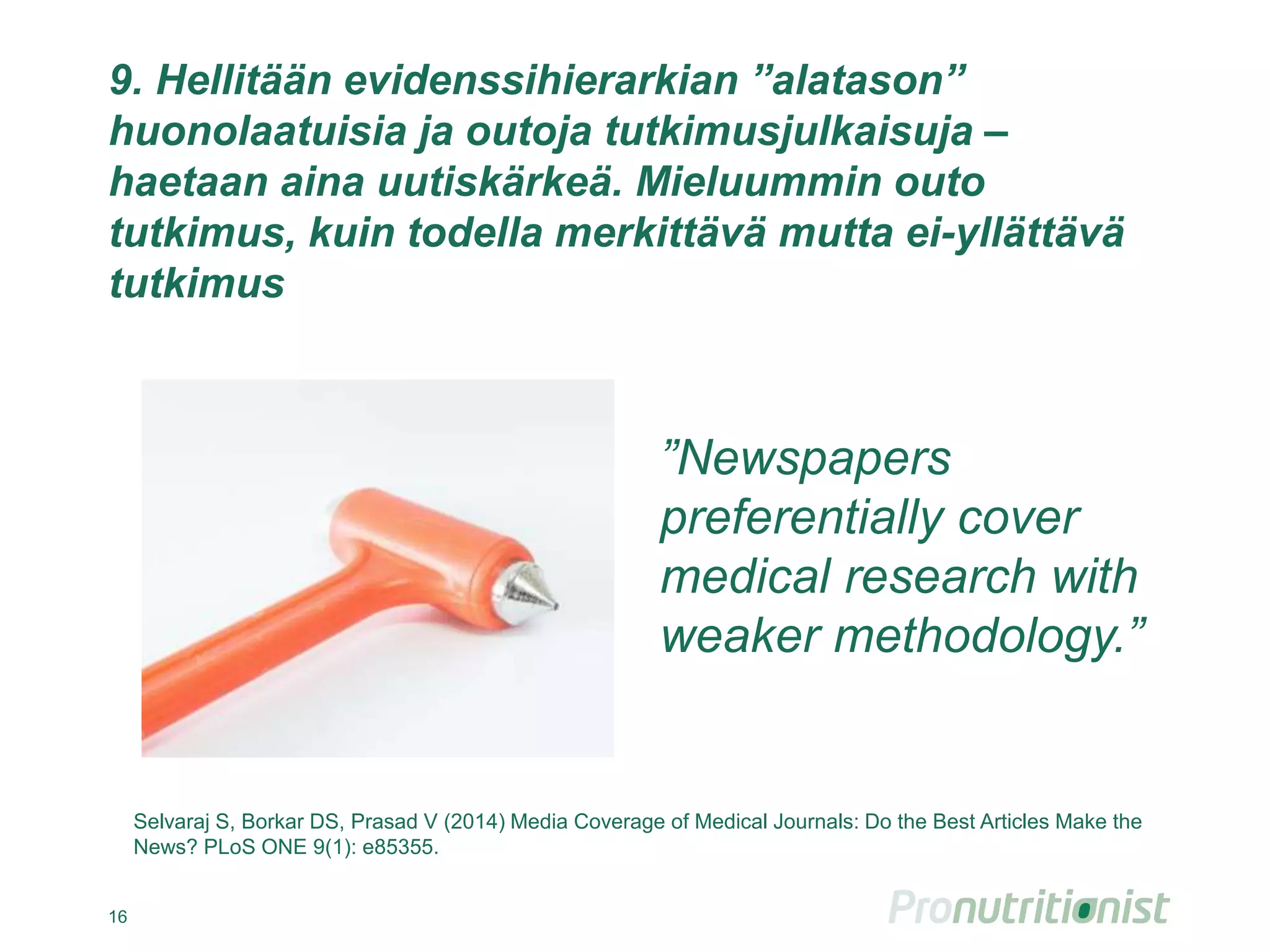 9. Hellitään evidenssihierarkian ”alatason”
huonolaatuisia ja outoja tutkimusjulkaisuja –
haetaan aina uutiskärkeä. Mieluummin outo
tutkimus, kuin todella merkittävä mutta ei-yllättävä
tutkimus
16
”Newspapers
preferentially cover
medical research with
weaker methodology.”
Selvaraj S, Borkar DS, Prasad V (2014) Media Coverage of Medical Journals: Do the Best Articles Make the
News? PLoS ONE 9(1): e85355.
 