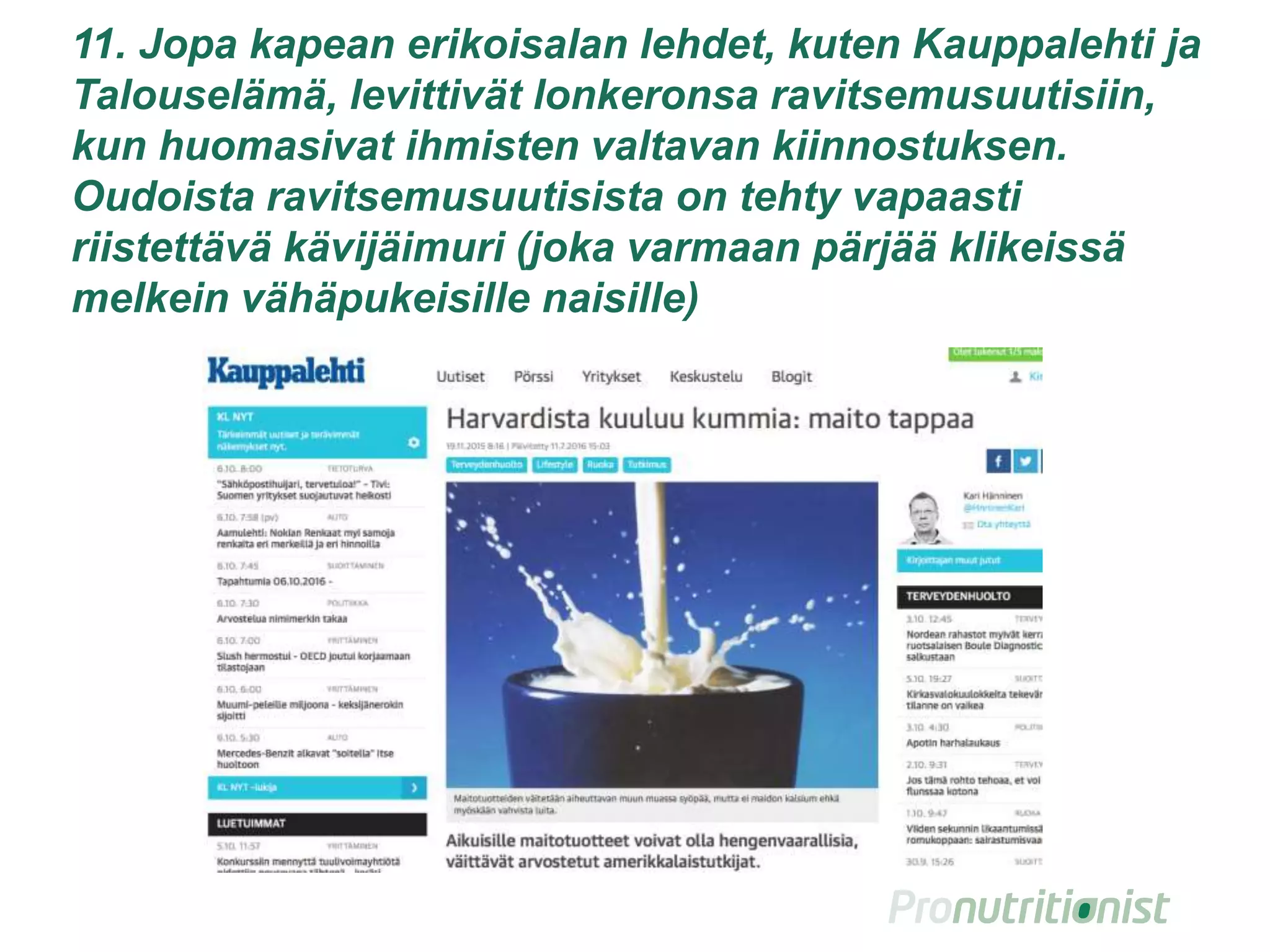 11. Jopa kapean erikoisalan lehdet, kuten Kauppalehti ja
Talouselämä, levittivät lonkeronsa ravitsemusuutisiin,
kun huomasivat ihmisten valtavan kiinnostuksen.
Oudoista ravitsemusuutisista on tehty vapaasti
riistettävä kävijäimuri (joka varmaan pärjää klikeissä
melkein vähäpukeisille naisille)
 