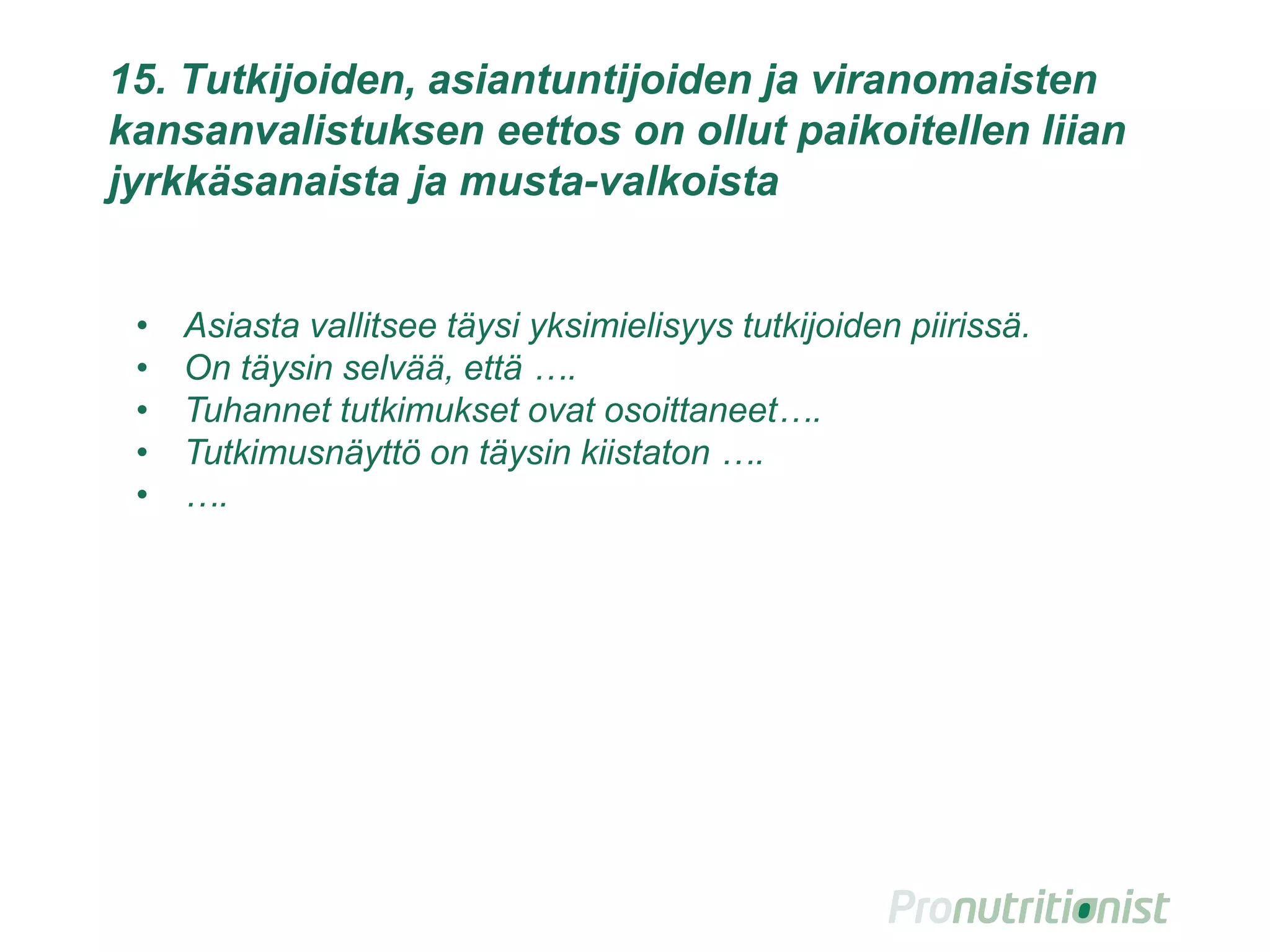 15. Tutkijoiden, asiantuntijoiden ja viranomaisten
kansanvalistuksen eettos on ollut paikoitellen liian
jyrkkäsanaista ja musta-valkoista
• Asiasta vallitsee täysi yksimielisyys tutkijoiden piirissä.
• On täysin selvää, että ….
• Tuhannet tutkimukset ovat osoittaneet….
• Tutkimusnäyttö on täysin kiistaton ….
• ….
 