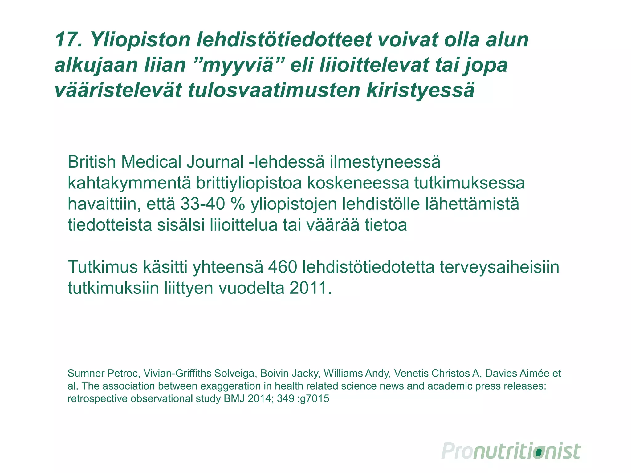 17. Yliopiston lehdistötiedotteet voivat olla alun
alkujaan liian ”myyviä” eli liioittelevat tai jopa
vääristelevät tulosvaatimusten kiristyessä
British Medical Journal -lehdessä ilmestyneessä
kahtakymmentä brittiyliopistoa koskeneessa tutkimuksessa
havaittiin, että 33-40 % yliopistojen lehdistölle lähettämistä
tiedotteista sisälsi liioittelua tai väärää tietoa
Tutkimus käsitti yhteensä 460 lehdistötiedotetta terveysaiheisiin
tutkimuksiin liittyen vuodelta 2011.
Sumner Petroc, Vivian-Griffiths Solveiga, Boivin Jacky, Williams Andy, Venetis Christos A, Davies Aimée et
al. The association between exaggeration in health related science news and academic press releases:
retrospective observational study BMJ 2014; 349 :g7015
 