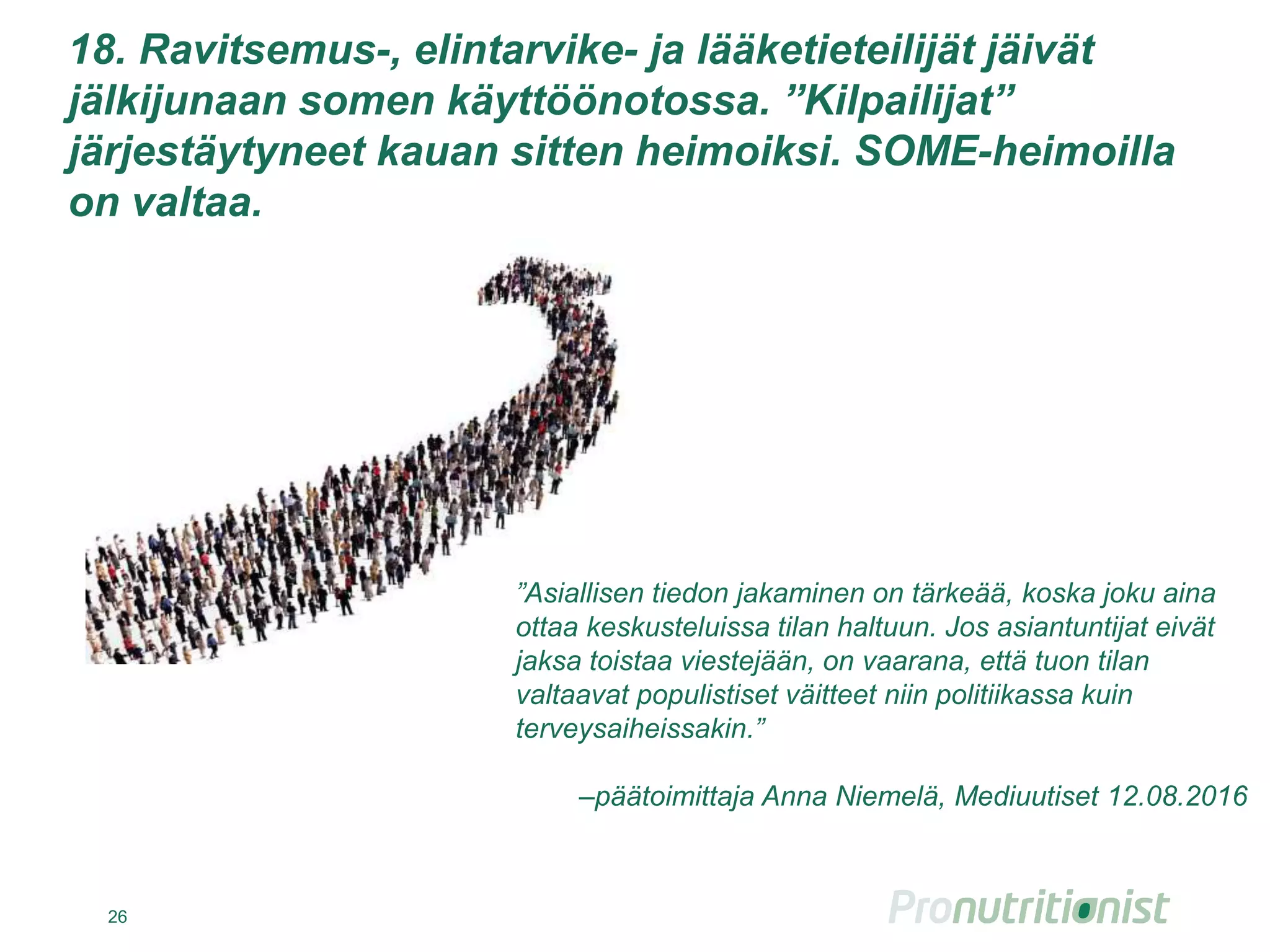 18. Ravitsemus-, elintarvike- ja lääketieteilijät jäivät
jälkijunaan somen käyttöönotossa. ”Kilpailijat”
järjestäytyneet kauan sitten heimoiksi. SOME-heimoilla
on valtaa.
26
”Asiallisen tiedon jakaminen on tärkeää, koska joku aina
ottaa keskusteluissa tilan haltuun. Jos asiantuntijat eivät
jaksa toistaa viestejään, on vaarana, että tuon tilan
valtaavat populistiset väitteet niin politiikassa kuin
terveysaiheissakin.”
–päätoimittaja Anna Niemelä, Mediuutiset 12.08.2016
 