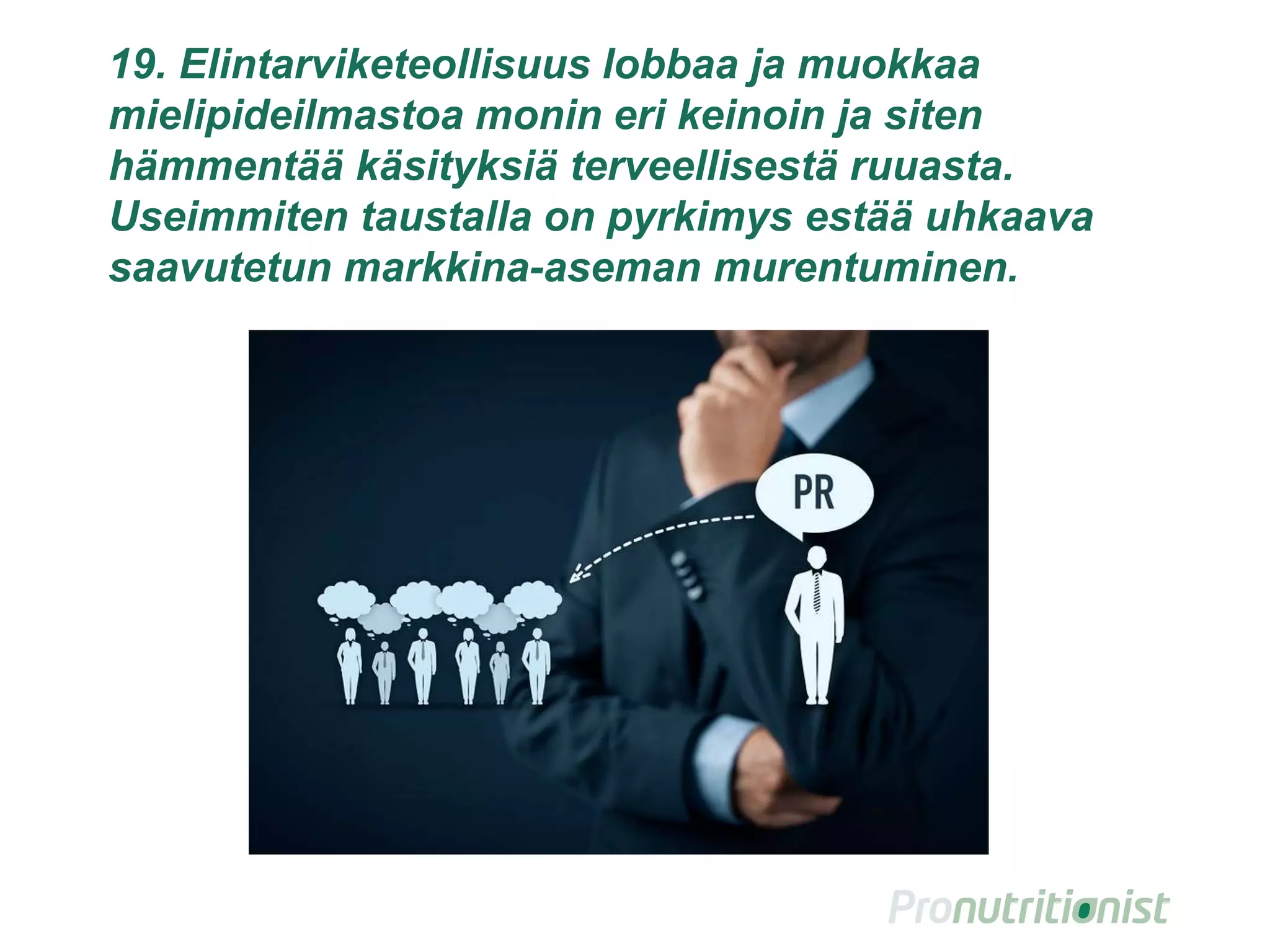 19. Elintarviketeollisuus lobbaa ja muokkaa
mielipideilmastoa monin eri keinoin ja siten
hämmentää käsityksiä terveellisestä ruuasta.
Useimmiten taustalla on pyrkimys estää uhkaava
saavutetun markkina-aseman murentuminen.
28
 