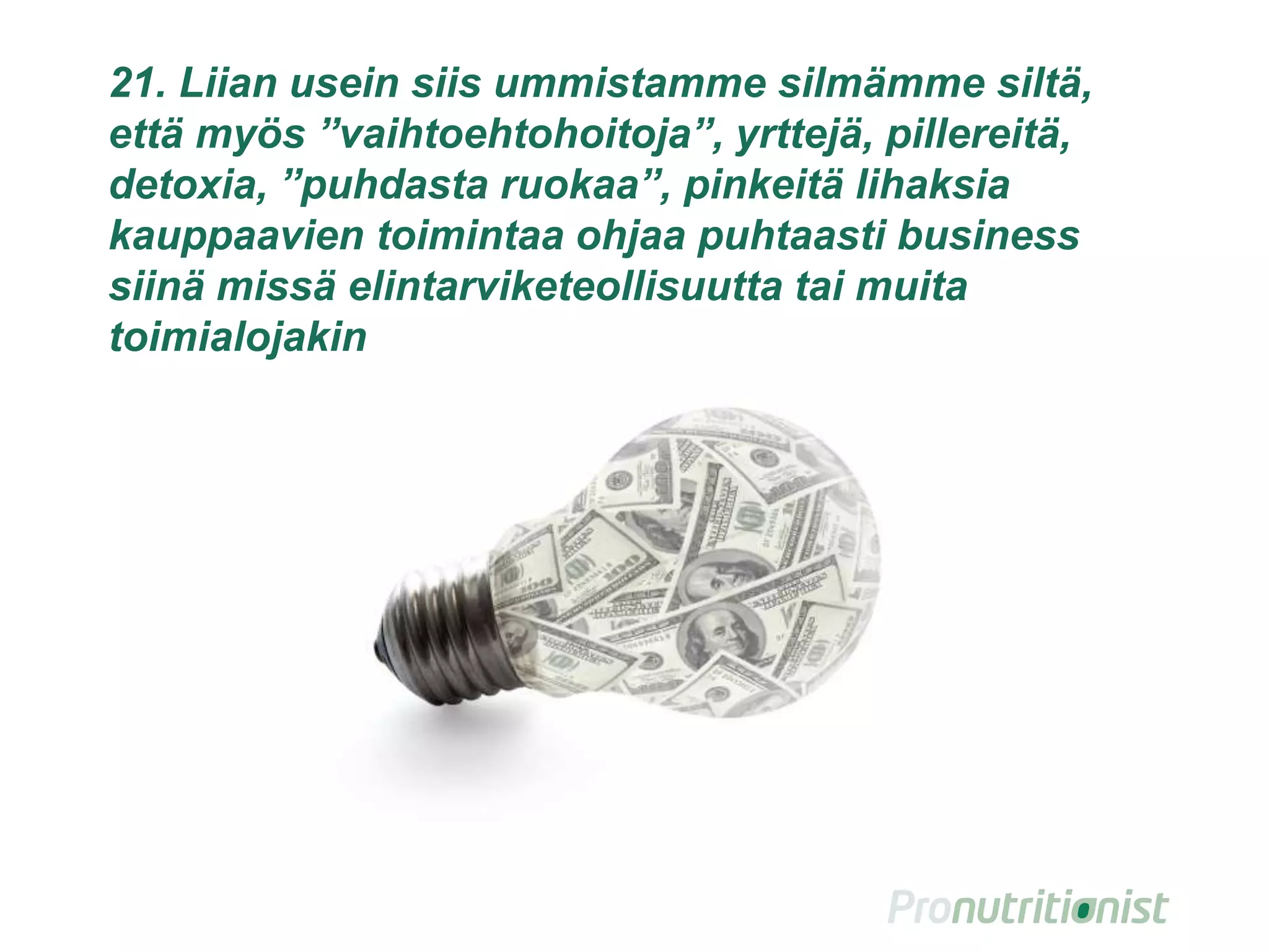 21. Liian usein siis ummistamme silmämme siltä,
että myös ”vaihtoehtohoitoja”, yrttejä, pillereitä,
detoxia, ”puhdasta ruokaa”, pinkeitä lihaksia
kauppaavien toimintaa ohjaa puhtaasti business
siinä missä elintarviketeollisuutta tai muita
toimialojakin
30
 