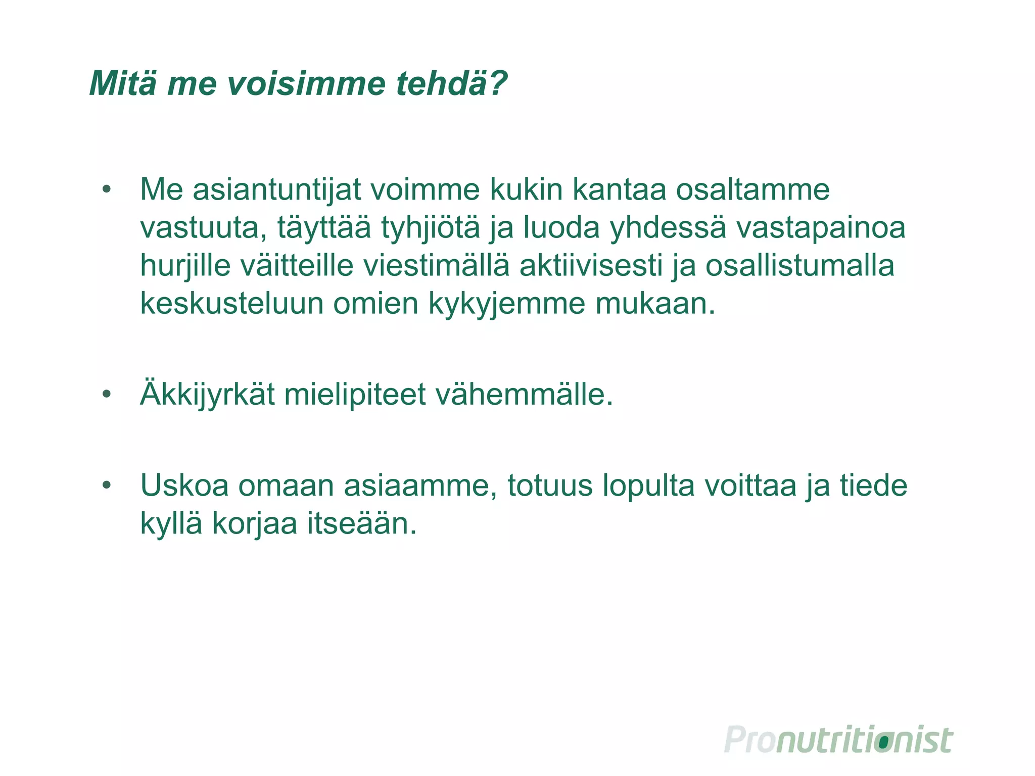 Mitä me voisimme tehdä?
• Me asiantuntijat voimme kukin kantaa osaltamme
vastuuta, täyttää tyhjiötä ja luoda yhdessä vastapainoa
hurjille väitteille viestimällä aktiivisesti ja osallistumalla
keskusteluun omien kykyjemme mukaan.
• Äkkijyrkät mielipiteet vähemmälle.
• Uskoa omaan asiaamme, totuus lopulta voittaa ja tiede
kyllä korjaa itseään.
34
 
