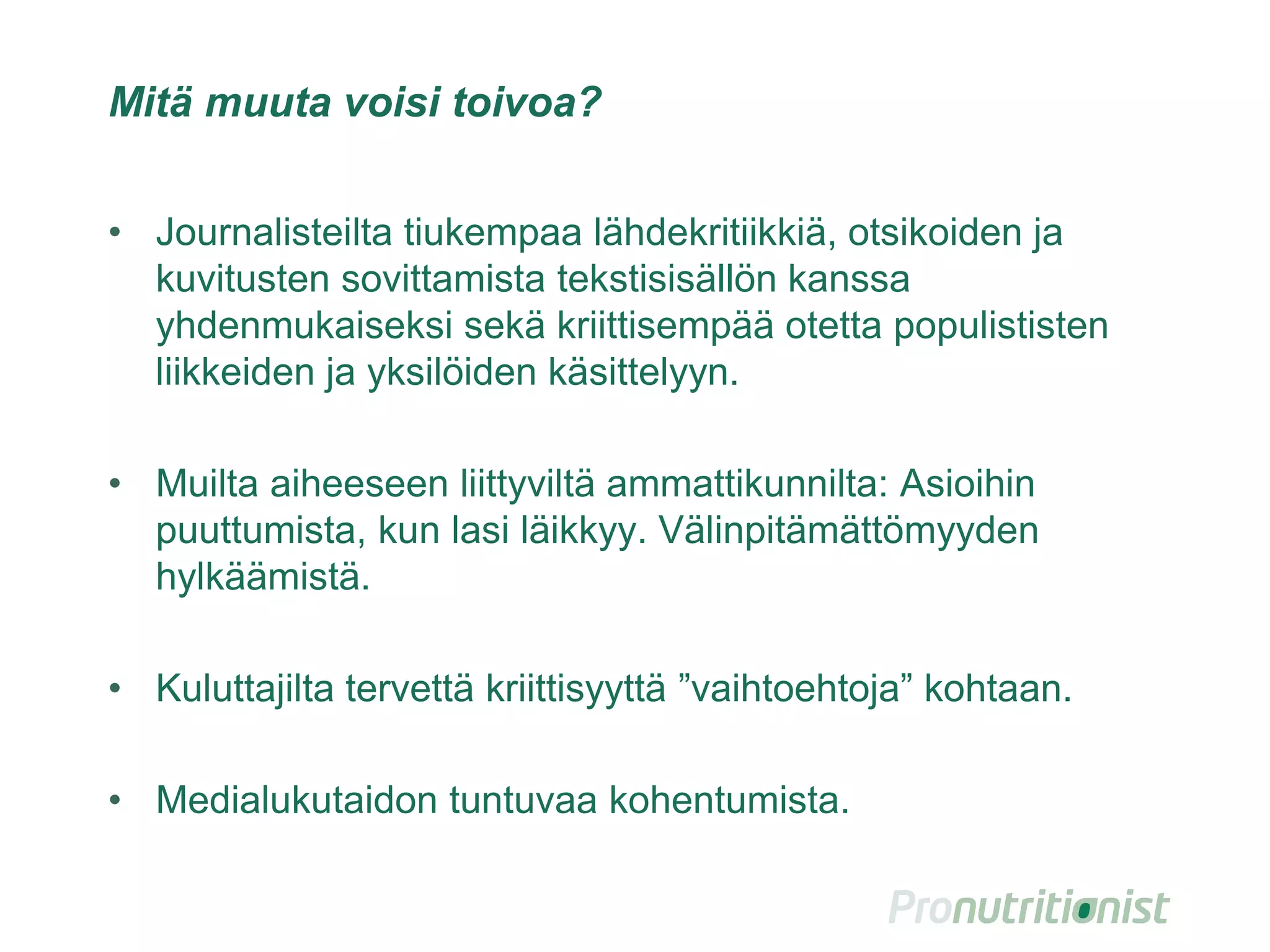 Mitä muuta voisi toivoa?
• Journalisteilta tiukempaa lähdekritiikkiä, otsikoiden ja
kuvitusten sovittamista tekstisisällön kanssa
yhdenmukaiseksi sekä kriittisempää otetta populististen
liikkeiden ja yksilöiden käsittelyyn.
• Muilta aiheeseen liittyviltä ammattikunnilta: Asioihin
puuttumista, kun lasi läikkyy. Välinpitämättömyyden
hylkäämistä.
• Kuluttajilta tervettä kriittisyyttä ”vaihtoehtoja” kohtaan.
• Medialukutaidon tuntuvaa kohentumista.
35
 