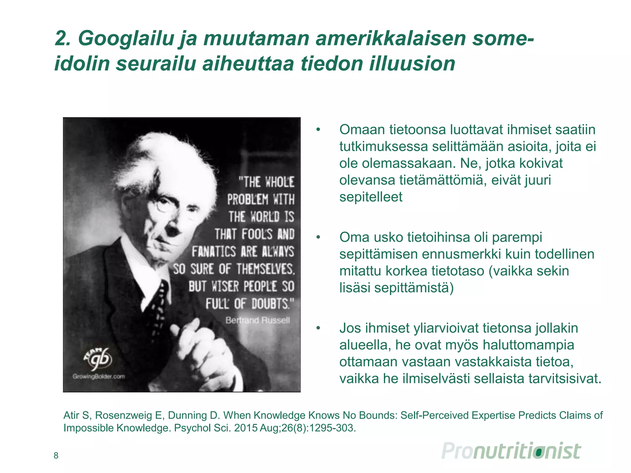 2. Googlailu ja muutaman amerikkalaisen some-
idolin seurailu aiheuttaa tiedon illuusion
• Omaan tietoonsa luottavat ihmiset saatiin
tutkimuksessa selittämään asioita, joita ei
ole olemassakaan. Ne, jotka kokivat
olevansa tietämättömiä, eivät juuri
sepitelleet
• Oma usko tietoihinsa oli parempi
sepittämisen ennusmerkki kuin todellinen
mitattu korkea tietotaso (vaikka sekin
lisäsi sepittämistä)
• Jos ihmiset yliarvioivat tietonsa jollakin
alueella, he ovat myös haluttomampia
ottamaan vastaan vastakkaista tietoa,
vaikka he ilmiselvästi sellaista tarvitsisivat.
8
Atir S, Rosenzweig E, Dunning D. When Knowledge Knows No Bounds: Self-Perceived Expertise Predicts Claims of
Impossible Knowledge. Psychol Sci. 2015 Aug;26(8):1295-303.
 