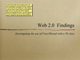 Web 2.0  Findings ,[object Object],The actual class which I am now using as part of my study has changed from the actual Y9 class I focused on for my initial studies and findings due to class changes, etc, however they are classes which are quite similar in ability and have the same needs which I originally outlined when beginning this study.  Therefore although the group has changed, my focus is still on developing students’ confidence in talk through using VoiceThread. 