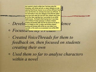 VoiceThread Developing students’ confidence Focused on my Y9 class Created VoiceThreads for them to feedback on, then focused on students creating their own Used them so far to analyse characters within a novel Just wanted to clearly outline how I had been using this technology, with whom and why, as many colleagues are also exploring VoiceThread, however we are all have different focus areas and therefore our outcomes have been very different.  It was interesting to hear how colleagues from different subject areas have been using this tool with their students and it gave me further ideas regarding how I can develop its use within English lessons.  Particularly liked hearing how it was being used in Modern Foreign Languages to enhance students’ speaking and listening skills and this has given me the idea to use it in English in order to explore and develop students’ speaking and listening skills within my own subject area, especially as this counts as an assessment area within GCSE criteria. 