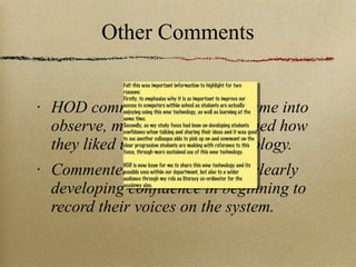 Other Comments HOD commented how when came into observe, many students explained how they liked using the new technology. Commented how students are clearly developing confidence in beginning to record their voices on the system. Felt this was important information to highlight for two reasons: Firstly, to emphasise why it is so important to improve our access to computers within school as students are actually enjoying using this new technology, as well as learning at the same time. Secondly, as my study focus had been on developing students confidence when talking and sharing their ideas and it was good to see another colleague able to pick up on and comment on the clear progression students are making with reference to this focus, through more sustained use of this new technology. HOD is now keen for me to share this new technology and its possible uses within our department, but also to a wider audience through my role as literacy co-ordinator for the academy also. 