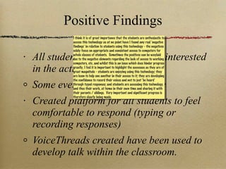 Positive Findings All students were engaged and interested in the activities Some even accessed from home Created platform for all students to feel comfortable to respond (typing or recording responses) VoiceThreads created have been used to develop talk within the classroom. I think it is of great importance that the students are enthusiastic to access this technology as at no point have I found any real ‘negative findings’ in relation to students using this technology - the negatives solely focus on appropriate and consistent access to computers for whole classes of students.  Sometimes the positives can be waylaid due to the negative elements regarding the lack of access to working computers, etc, and whilst this is an issue which does hinder progress greatly, I feel it is important to highlight the successes as they are of great magnitude - students are enjoying using this technology; they are keen to help one another in their access to it; they are developing the confidence to record their voices and not to just ‘be heard’ through typed responses; and students are accessing this technology, and thus their work, at home in their own time and sharing it with their parents / siblings.  Very important and significant progress is therefore clearly being made. 