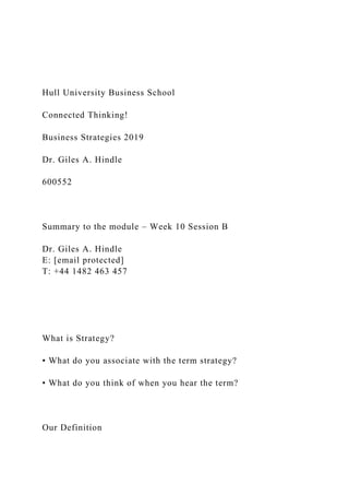 Hull University Business School
Connected Thinking!
Business Strategies 2019
Dr. Giles A. Hindle
600552
Summary to the module – Week 10 Session B
Dr. Giles A. Hindle
E: [email protected]
T: +44 1482 463 457
What is Strategy?
• What do you associate with the term strategy?
• What do you think of when you hear the term?
Our Definition
 