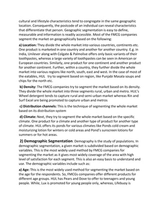 cultural and lifestyle characteristics tend to congregate in the same geographic
location. Consequently, the postcode of an individual can reveal characteristics
that differentiate that person. Geographic segmentation is easy to define,
measurable and information is readily accessible. Most of the FMCG companies
segment the market on geographically based on the following:
a) Location: They divide the whole market into various countries, continents etc.
One product is marketed in one country and another for another country. E.g. in
India, Unilever along with Colgate & Palmolive offers only basic variants of their
toothpastes, whereas a large variety of toothpastes can be seen in American or
European countries. Similarly, one product for one continent and another product
for another continent. Further, within a country, they further divide the whole
market into various regions like north, south, east and west. In the case of most of
the eatables, HUL try to segment based on region, like Punjabi Masala soups and
chips for the north etc.
b) Density: The FMCG companies try to segment the market based on its density.
They divide the whole market into three segments rural, urban and metro. HUL’s
Wheel detergent tends to capture rural and semi-urban market whereas Rin and
Surf Excel are being promoted to capture urban and metros
c) Distribution channels: This is the technique of segmenting the whole market
based on its distribution system
d) Climate: Next, they try to segment the whole market based on the specific
climate. One product for a climate and another type of product for another type
of climate. HUL offers its ponds for various climates like Ponds cold cream and
moisturizing lotion for winters or cold areas and Pond’s sunscreen lotions for
summers or for hot areas.
2) Demographic Segmentation: Demography is the study of populations. In
demographic segmentation, a given market is subdivided based on demographic
variables. This is the most widely used method by FMCG companies for
segmenting the market as it gives most widely coverage of the area with high
level of satisfaction for each segment. This is also an easy basis to understand and
use. The demographic variables include such as:
a) Age: This is the most widely used method for segmenting the market based on
the age for the respondents. So, FMCGs companies offer different products for
different age groups. HUL has Pears and Dove to offer to teenagers and young
people. While, Lux is promoted for young people only, whereas, Lifebuoy is
 