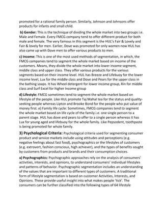 promoted for a rational family person. Similarly, Johnson and Johnsons offer
products for infants and small child.
b) Gender: This is the technique of dividing the whole market into two groups i.e.
Male and Female. Every FMCG company tend to offer different product for both
male and female. The very famous in this segment is the HUL’s Fair & Lovely and
Fair & lovely for men. Earlier, Dove was promoted for only women now HUL has
also came up with Dove men to offer various products to men.
c) Income: This is one of the most used methods of segmentation, in which, the
FMCG companies tend to segment the whole market based on income of the
customers. Means, they divide the whole market into lower income segment,
middle class and upper class. They offer various products for the various
segments based on their income level. HUL has Breeze and Lifebuoy for the lower
income level, Lux for the middle class and Dove and Pears for the upper class in
the bathing soaps. It has Wheel detergent for lower income group, Rin for middle
class and Surf Excel for higher Income group
d) Lifestyle: FMCG sometimes tend to segment the whole market based on
lifestyle of the people. Like HUL promote Taj Mahal tea for the status and quality-
seeking people whereas Lipton and Brooke Bond for the people who put value of
money first. e) Family life cycle: Sometimes, FMCG companies tend to segment
the whole market based on life cycle of the family i.e. one single person to a
parent stage. HUL has dove and pears to offer to a single person whereas it has
Lux for young aged and lifebuoy for the whole family. Like Pepsodent, toothpaste
is being promoted for whole family.
3) Psychological Criteria: Psychological criteria used for segmenting consumer
product and service markets include using attitudes and perceptions (e.g.
negative feelings about fast food), psychographics or the lifestyles of customers
(e.g. extrovert, fashion conscious, high achiever), and the types of benefits sought
by customers from products and brands and their consumption choices.
a) Psychographics: Psychographic approaches rely on the analysis of consumers’
activities, interests, and opinions, to understand consumers’ individual lifestyles
and patterns of behavior. Psychographic segmentation includes an understanding
of the values that are important to different types of customers. A traditional
form of lifestyle segmentation is based on customer Activities, Interests, and
Opinions. These provide useful insight into what makes people ‘tick’. The
consumers can be further classified into the following types of 64 lifestyle
 