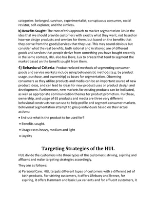 categories: belonged, survivor, experimentalist, conspicuous consumer, social
resistor, self-explorer, and the aimless.
b) Benefits Sought: The root of this approach to market segmentation lies in the
idea that we should provide customers with exactly what they want, not based on
how we design products and services for them, but based on the benefits that
they derive from the goods/services that they use. This may sound obvious but
consider what the real benefits, both rational and irrational, are of different
goods and services that people derive from something you have bought recently
in the same context, HUL also has Dove, Lux to breeze that tend to segment the
market based on the benefit sought from them.
4) Behavioral Criteria: Product-related methods of segmenting consumer
goods and service markets include using behavioristic methods (e.g. by product
usage, purchase, and ownership) as bases for segmentation. Observing
consumers as they utilize products and media can be an important source of new
product ideas, and can lead to ideas for new product uses or product design and
development. Furthermore, new markets for existing products can be indicated,
as well as appropriate communication themes for product promotion. Purchase,
ownership, and usage of 65 products and media are three very different
behavioral constructs we can use to help profile and segment consumer markets.
Behavioral Segmentation attempt to group individuals based on their actual
actions:
• End-use what is the product to be used for?
• Benefits sought.
• Usage rates heavy, medium and light
• Loyalty
Targeting Strategies of the HUL
HUL divide the customers into three types of the customers: striving, aspiring and
affluent and make targeting strategies accordingly.
They are as follows:
a) Personal Care: HUL targets different types of customers with a different set of
bath products. For striving customers, it offers Lifebuoy and Breeze, for
aspiring, it offers Hammam and basic Lux variants and for affluent customers, it
 