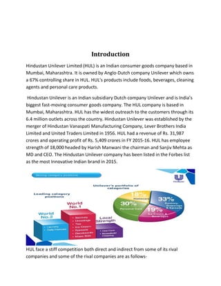 Introduction
Hindustan Unilever Limited (HUL) is an Indian consumer goods company based in
Mumbai, Maharashtra. It is owned by Anglo-Dutch company Unilever which owns
a 67% controlling share in HUL. HUL's products include foods, beverages, cleaning
agents and personal care products.
Hindustan Unilever is an Indian subsidiary Dutch company Unilever and is India’s
biggest fast-moving consumer goods company. The HUL company is based in
Mumbai, Maharashtra. HUL has the widest outreach to the customers through its
6.4 million outlets across the country. Hindustan Unilever was established by the
merger of Hindustan Vanaspati Manufacturing Company, Lever Brothers India
Limited and United Traders Limited in 1956. HUL had a revenue of Rs. 31,987
crores and operating profit of Rs. 5,409 crores in FY 2015-16. HUL has employee
strength of 18,000 headed by Harish Manwani the chairman and Sanjiv Mehta as
MD and CEO. The Hindustan Unilever company has been listed in the Forbes list
as the most Innovative Indian brand in 2015.
HUL face a stiff competition both direct and indirect from some of its rival
companies and some of the rival companies are as follows-
 