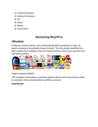 1) Procter & Gamble
2) Johnson & Johnson
3) ITC
4) Dabur
5) Nestle
6) Asian Paints
Marketing Mix(4P’s)
1)Product:
Hindustan Unilever (HUL) is one of the leading FMCG companies in India. Its
parent company is the globally known Unilever. The HUL product portfolio has
been mostly into 4 categories that are food and drinks, home care, personal care
and water purifiers.
Image: company website
The company is the leader in consumer goods industry with many brands under
its umbrella. Its brand and product portfolio consist of-
Food Brands-
 