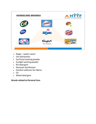 • Magic – (water saver)
• Vim dishwasher
• Surf Excel washing powder
• Sunlight washing powder
• Rin detergent
• Domestic disinfectant
• Comfort softeners for fabrics
• Cif
• Wheel detergent
Brands related to Personal Care
 