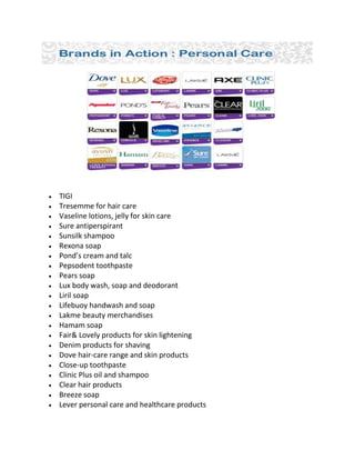 • TIGI
• Tresemme for hair care
• Vaseline lotions, jelly for skin care
• Sure antiperspirant
• Sunsilk shampoo
• Rexona soap
• Pond’s cream and talc
• Pepsodent toothpaste
• Pears soap
• Lux body wash, soap and deodorant
• Liril soap
• Lifebuoy handwash and soap
• Lakme beauty merchandises
• Hamam soap
• Fair& Lovely products for skin lightening
• Denim products for shaving
• Dove hair-care range and skin products
• Close-up toothpaste
• Clinic Plus oil and shampoo
• Clear hair products
• Breeze soap
• Lever personal care and healthcare products
 