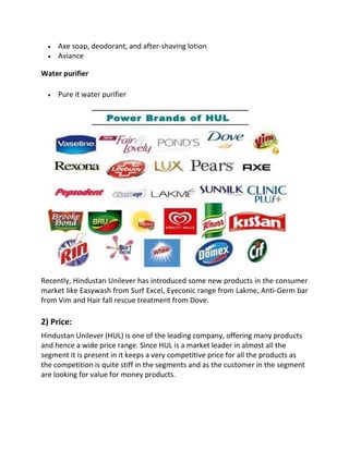 • Axe soap, deodorant, and after-shaving lotion
• Aviance
Water purifier
• Pure it water purifier
Recently, Hindustan Unilever has introduced some new products in the consumer
market like Easywash from Surf Excel, Eyeconic range from Lakme, Anti-Germ bar
from Vim and Hair fall rescue treatment from Dove.
2) Price:
Hindustan Unilever (HUL) is one of the leading company, offering many products
and hence a wide price range. Since HUL is a market leader in almost all the
segment it is present in it keeps a very competitive price for all the products as
the competition is quite stiff in the segments and as the customer in the segment
are looking for value for money products.
 