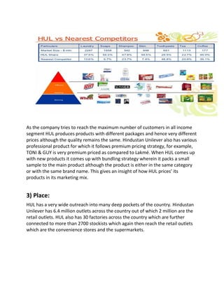 As the company tries to reach the maximum number of customers in all income
segment HUL produces products with different packages and hence very different
prices although the quality remains the same. Hindustan Unilever also has various
professional product for which it follows premium pricing strategy, for example,
TONI & GUY is very premium priced as compared to Lakmé. When HUL comes up
with new products it comes up with bundling strategy wherein it packs a small
sample to the main product although the product is either in the same category
or with the same brand name. This gives an insight of how HUL prices’ its
products in its marketing mix.
3) Place:
HUL has a very wide outreach into many deep pockets of the country. Hindustan
Unilever has 6.4 million outlets across the country out of which 2 million are the
retail outlets. HUL also has 30 factories across the country which are further
connected to more than 2700 stockists which again then reach the retail outlets
which are the convenience stores and the supermarkets.
 