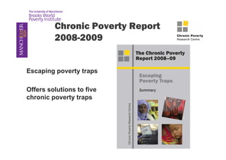 Chronic Poverty Report 
2008-2009 
Escaping poverty traps 
Offers solutions to five 
chronic poverty traps 
 