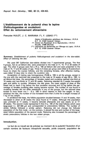 L’établissement         de la    puberté      chez la     lapine
(Folliculogenèse         et   ovulation).
Effet du rationnement alimentaire

Françoise   HULOT J. C. MARIANA                F. LEBAS
                                    Station d’Amélioration génétique des Animaux, I.N.R.A.
                                    B.P. 12, 31320 Castanet To%san.
                                  )
                                  *
                                  ( Station de Physiologie de la Reproduction, I.N.R.A.
                                    Nouzilly 37380 Monnaie.
                                 )
                                 **
                                 (Laboratoire de Recherches sur l’Elevage du Lapin, 1. N.R.A.
                                    B.P. 12, 31320 Castanet To%san.




Summary. Establishment of puberty (folliculogenesis      and ovulation) in the doe-rabbit.
       rationing the diet.
Effect of

     We used 307 Californian doe-rabbits divided into 7 experimental groups. The first
4 groups, fed an ad libitum diet, were presented to the male at 11, 14, 17 or 20 weeks of
age. The other 3 groups were fed a 75 p. 100 ad libitum diet and were presented to the
male at 14, 17 and 20 weeks of age. Three to 5 does per group were killed at 8 postcoitum
hours to check the ovarian follicles, and the remaining females, after effective mating,
were killed 12 days later to check the ovulation rate.
     Acceptation of mating was homogeneous (75-80 p. 100) in all the groups, except in
the one with the restricted diet presented to the male at 14 weeks of age (55 p. 100). In
ad libitum-fed does, the percentage of females mated and ovulating reached one-third at
14 weeks and two-thirds at 17 and 20 weeks. Rationing retarded by 3 weeks live-weight
gain and ability to ovulate. Whatever the diet given, the mean weight of does of this
breed had to reach 3 kg before the first ovulation occurred and 3.3 kg before the per-
centage of females ovulating after mating became normal. The number of ova found in
ovulating females did not differ statistically in any of the groups, but the rationed does
tended to have fewer ova ( - 8 p. 100) in direct relation to their live weight. In fact,
whatever the diet, the number of ova increased more than 2-units for a weight increase of
1 kg of live weight.
      In arl libitum-fed does, the follicle population doubled between 11 and 14 weeks, then
decreased to attain at 20 weeks the value found at 11 weeks. Although this population
was unimodal at 11 weeks, it became bimodal afterwards and was clearly so at 17-
20 weeks. The second mode represented 5 then 8 p. 100 of the total follicles which were
large-sized (> 407 000 g2) and corresponded to preovulatory follicles. The number of
atretic follicles followed a similar pattern. Rationing did not change the follicular
population of the first mode ; on the contrary, it altered the size and number of the large-
sized follicle population of the second mode. Rationing also increased the percentage of
atretic preovulatory follicles in the two oldest groups.



Introduction.

     Le but de ce travail est de préciser au moment de la        puberté l’évolution d’un
certain nombre de facteurs (réceptivité sexuelle, poids          corporel, population de
 