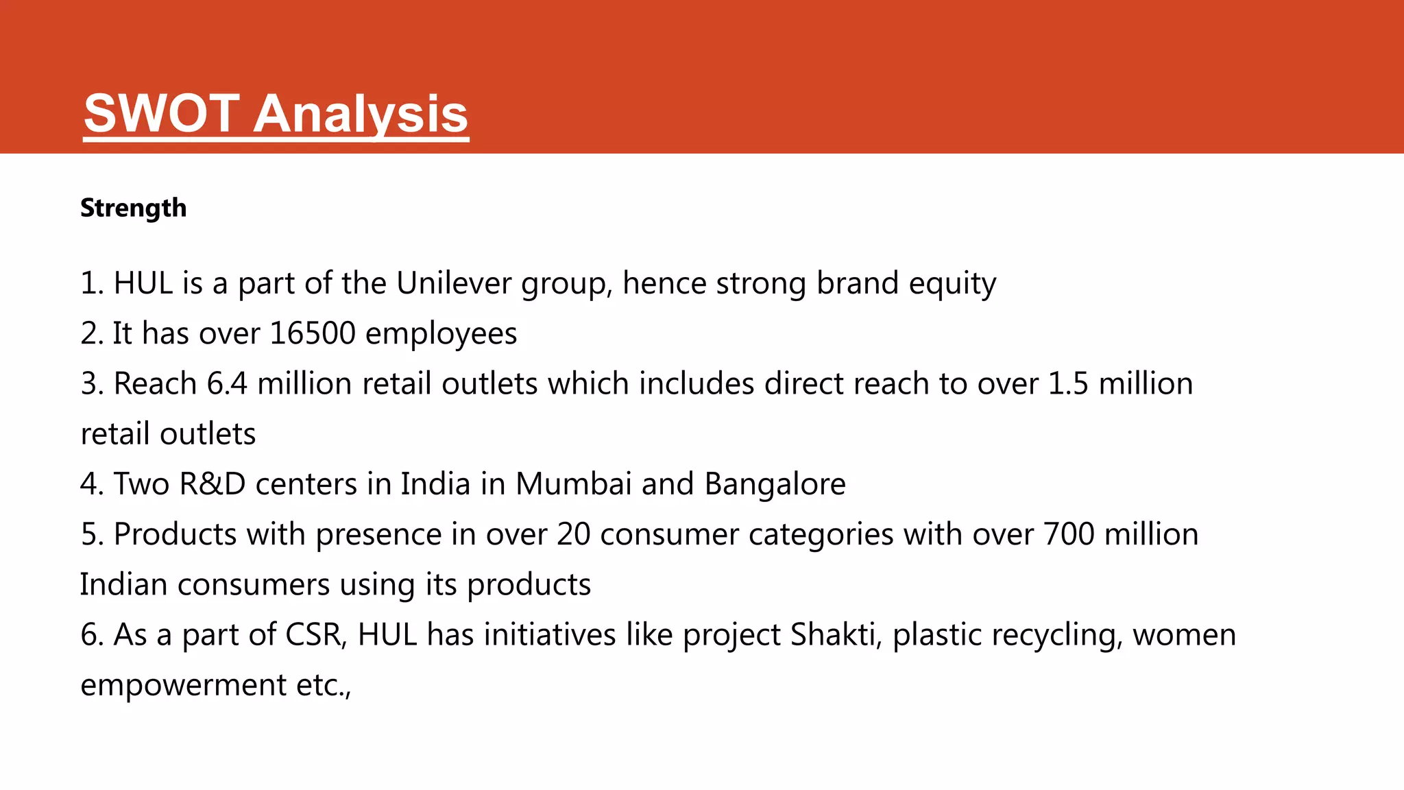 SWOT Analysis
Strength

1. HUL is a part of the Unilever group, hence strong brand equity
2. It has over 16500 employees
3. Reach 6.4 million retail outlets which includes direct reach to over 1.5 million
retail outlets
4. Two R&D centers in India in Mumbai and Bangalore
5. Products with presence in over 20 consumer categories with over 700 million
Indian consumers using its products
6. As a part of CSR, HUL has initiatives like project Shakti, plastic recycling, women
empowerment etc.,
 