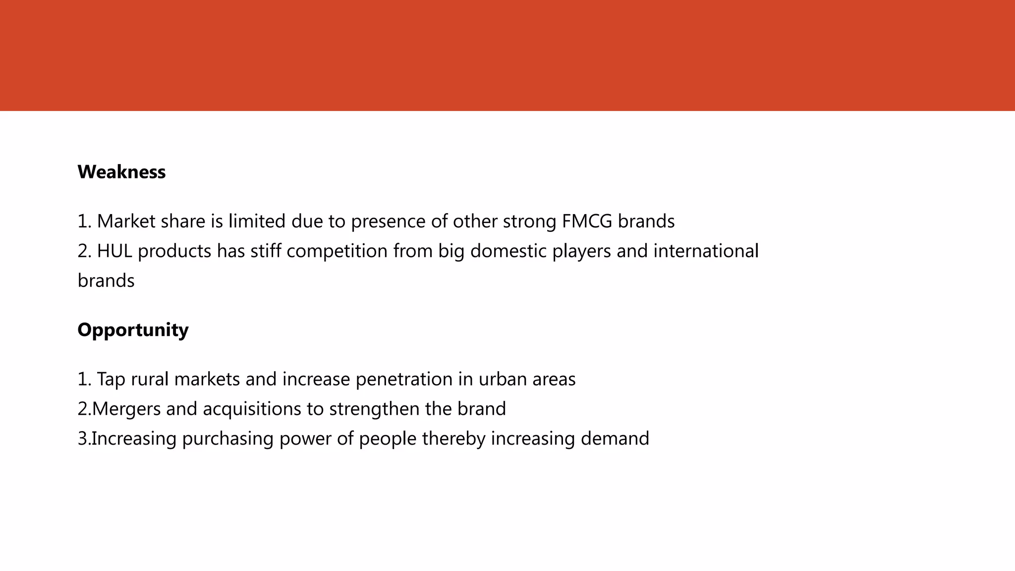 Weakness

1. Market share is limited due to presence of other strong FMCG brands
2. HUL products has stiff competition from big domestic players and international
brands

Opportunity

1. Tap rural markets and increase penetration in urban areas
2.Mergers and acquisitions to strengthen the brand
3.Increasing purchasing power of people thereby increasing demand
 